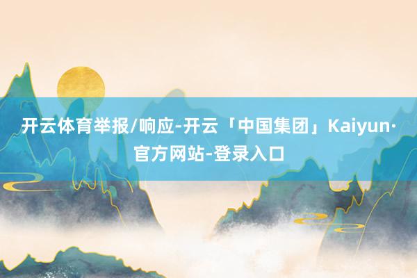 开云体育举报/响应-开云「中国集团」Kaiyun·官方网站-登录入口