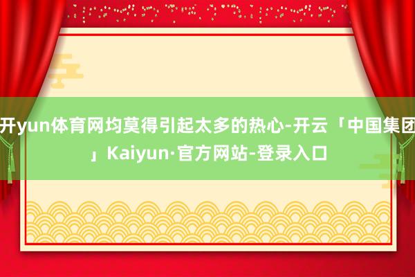 开yun体育网均莫得引起太多的热心-开云「中国集团」Kaiyun·官方网站-登录入口