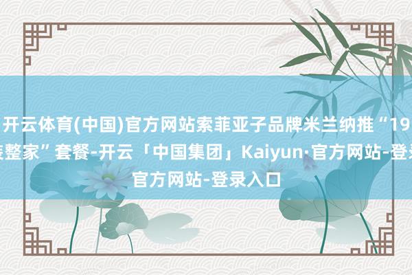 开云体育(中国)官方网站索菲亚子品牌米兰纳推“19800装整家”套餐-开云「中国集团」Kaiyun·官方网站-登录入口