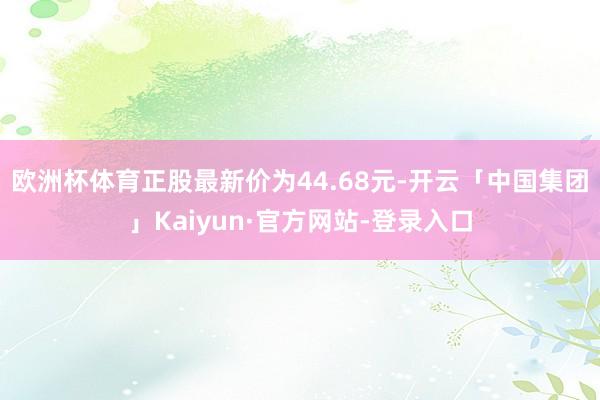 欧洲杯体育正股最新价为44.68元-开云「中国集团」Kaiyun·官方网站-登录入口