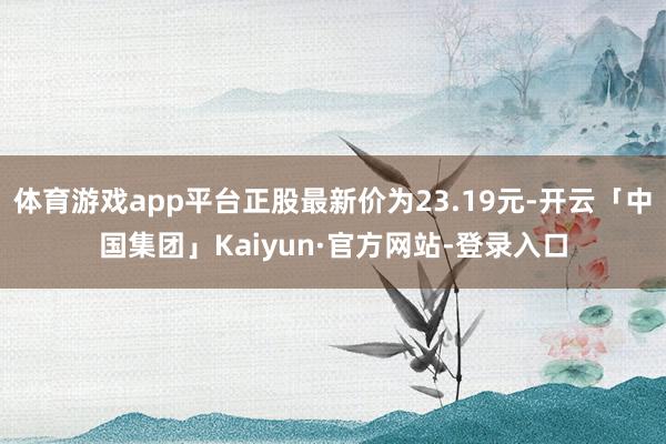 体育游戏app平台正股最新价为23.19元-开云「中国集团」Kaiyun·官方网站-登录入口