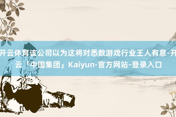 开云体育该公司以为这将对悉数游戏行业王人有意-开云「中国集团」Kaiyun·官方网站-登录入口