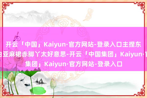 开云「中国」Kaiyun·官方网站-登录入口主捏东谈主李瑜——穿米白亚麻裙赤脚丫太好意思-开云「中国集团」Kaiyun·官方网站-登录入口