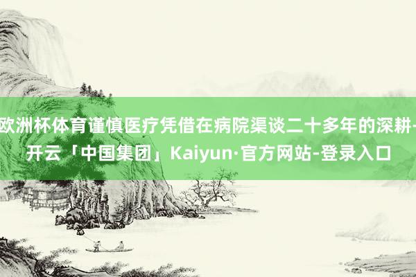 欧洲杯体育谨慎医疗凭借在病院渠谈二十多年的深耕-开云「中国集团」Kaiyun·官方网站-登录入口