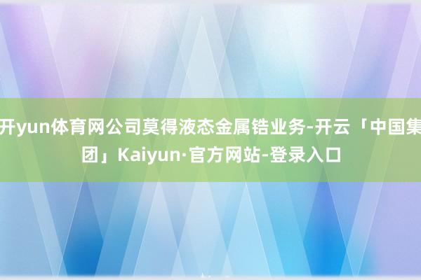 开yun体育网公司莫得液态金属锆业务-开云「中国集团」Kaiyun·官方网站-登录入口