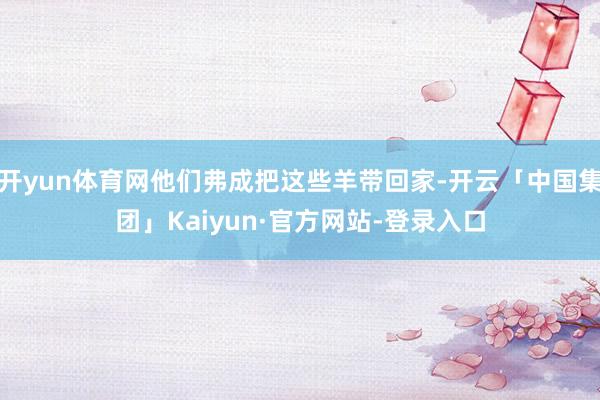 开yun体育网他们弗成把这些羊带回家-开云「中国集团」Kaiyun·官方网站-登录入口