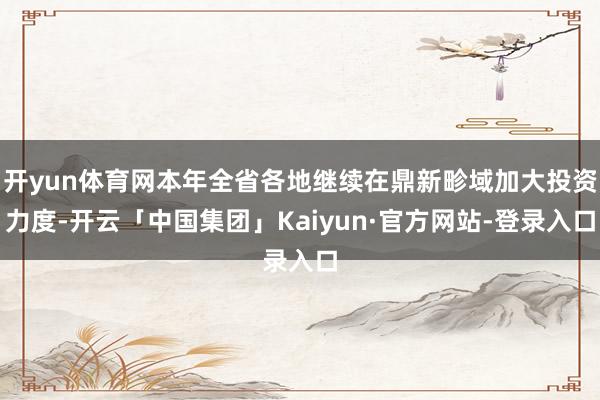 开yun体育网本年全省各地继续在鼎新畛域加大投资力度-开云「中国集团」Kaiyun·官方网站-登录入口