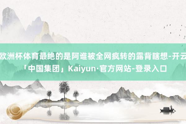 欧洲杯体育最绝的是阿谁被全网疯转的露背瞎想-开云「中国集团」Kaiyun·官方网站-登录入口