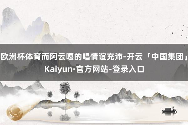 欧洲杯体育而阿云嘎的唱情谊充沛-开云「中国集团」Kaiyun·官方网站-登录入口