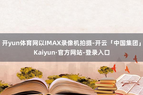开yun体育网以IMAX录像机拍摄-开云「中国集团」Kaiyun·官方网站-登录入口
