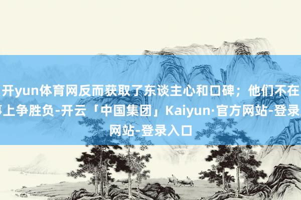 开yun体育网反而获取了东谈主心和口碑;他们不在小事上争胜负-开云「中国集团」Kaiyun·官方网站-登录入口
