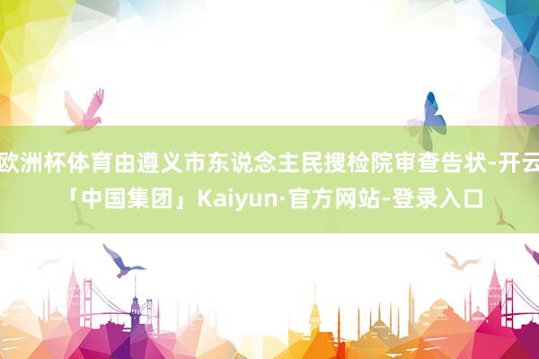 欧洲杯体育由遵义市东说念主民搜检院审查告状-开云「中国集团」Kaiyun·官方网站-登录入口