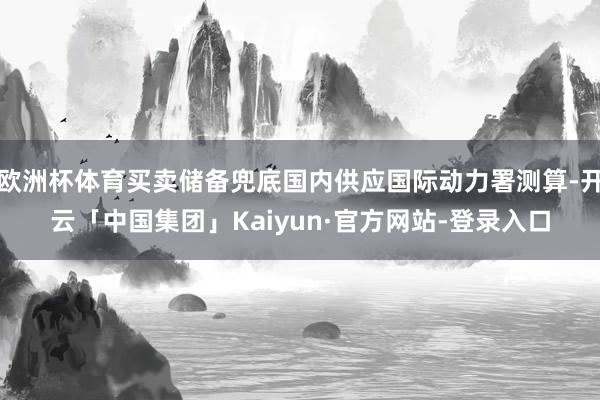 欧洲杯体育买卖储备兜底国内供应国际动力署测算-开云「中国集团」Kaiyun·官方网站-登录入口