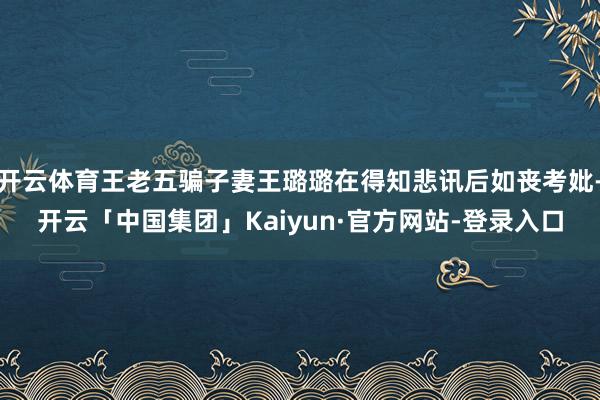 开云体育王老五骗子妻王璐璐在得知悲讯后如丧考妣-开云「中国集团」Kaiyun·官方网站-登录入口