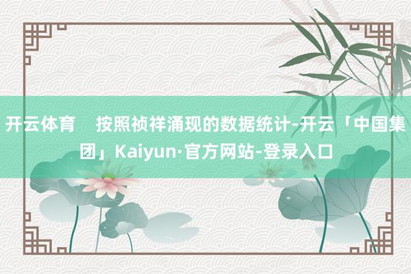 开云体育    按照祯祥涌现的数据统计-开云「中国集团」Kaiyun·官方网站-登录入口