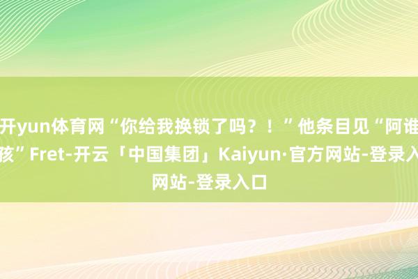 开yun体育网“你给我换锁了吗？！”他条目见“阿谁男孩”Fret-开云「中国集团」Kaiyun·官方网站-登录入口