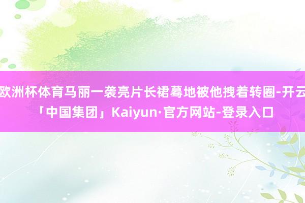 欧洲杯体育马丽一袭亮片长裙蓦地被他拽着转圈-开云「中国集团」Kaiyun·官方网站-登录入口
