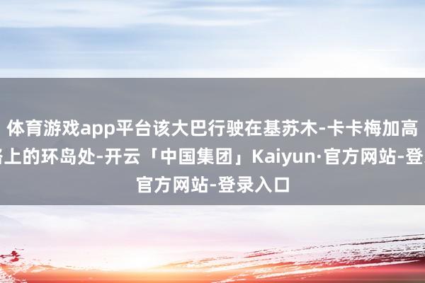 体育游戏app平台该大巴行驶在基苏木-卡卡梅加高速公路上的环岛处-开云「中国集团」Kaiyun·官方网站-登录入口
