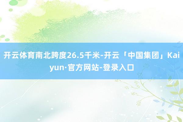 开云体育南北跨度26.5千米-开云「中国集团」Kaiyun·官方网站-登录入口