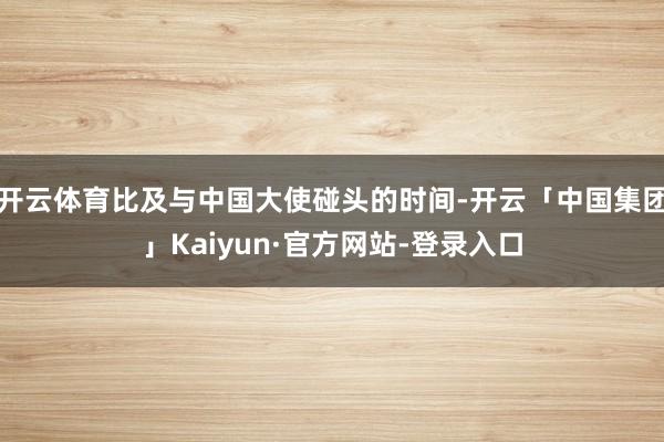 开云体育比及与中国大使碰头的时间-开云「中国集团」Kaiyun·官方网站-登录入口