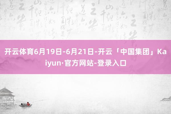 开云体育6月19日-6月21日-开云「中国集团」Kaiyun·官方网站-登录入口