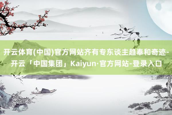 开云体育(中国)官方网站齐有专东谈主趋奉和奇迹-开云「中国集团」Kaiyun·官方网站-登录入口