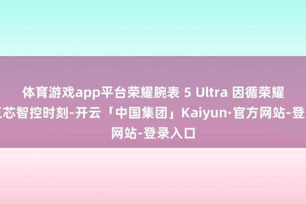 体育游戏app平台荣耀腕表 5 Ultra 因循荣耀自研三芯智控时刻-开云「中国集团」Kaiyun·官方网站-登录入口