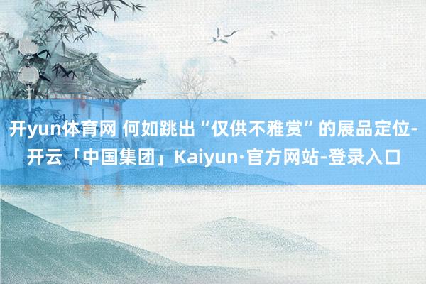 开yun体育网 何如跳出“仅供不雅赏”的展品定位-开云「中国集团」Kaiyun·官方网站-登录入口