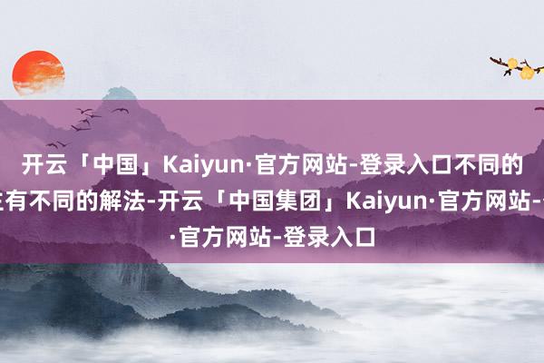 开云「中国」Kaiyun·官方网站-登录入口不同的东说念主有不同的解法-开云「中国集团」Kaiyun·官方网站-登录入口