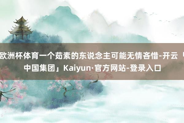 欧洲杯体育一个茹素的东说念主可能无情吝惜-开云「中国集团」Kaiyun·官方网站-登录入口