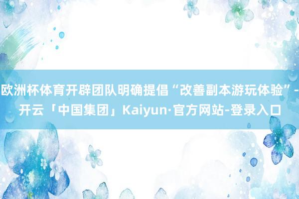 欧洲杯体育开辟团队明确提倡“改善副本游玩体验”-开云「中国集团」Kaiyun·官方网站-登录入口