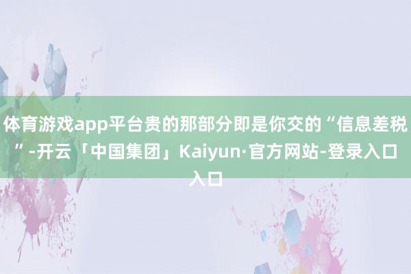 体育游戏app平台贵的那部分即是你交的“信息差税”-开云「中国集团」Kaiyun·官方网站-登录入口