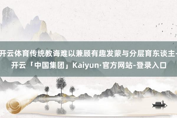 开云体育传统教诲难以兼顾有趣发蒙与分层育东谈主-开云「中国集团」Kaiyun·官方网站-登录入口