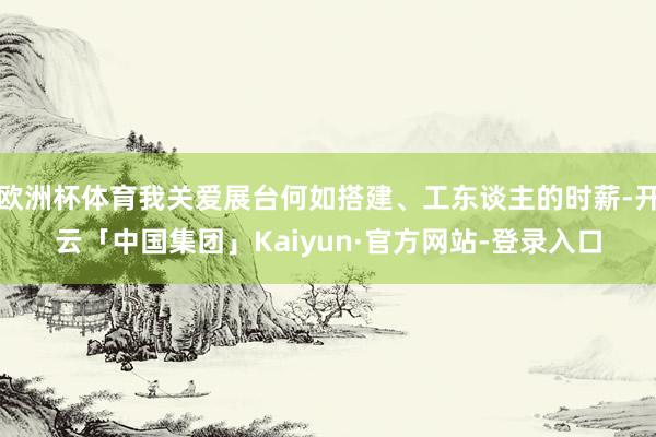 欧洲杯体育我关爱展台何如搭建、工东谈主的时薪-开云「中国集团」Kaiyun·官方网站-登录入口