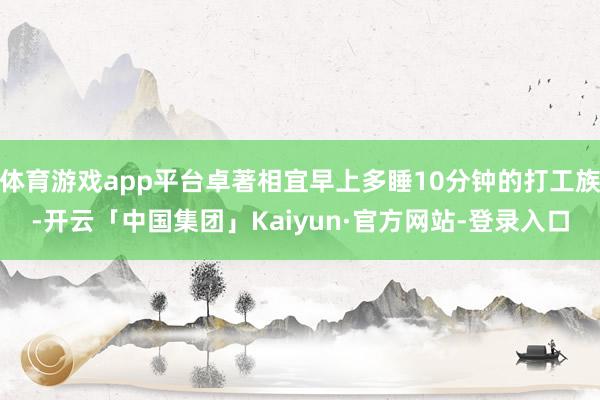 体育游戏app平台卓著相宜早上多睡10分钟的打工族-开云「中国集团」Kaiyun·官方网站-登录入口