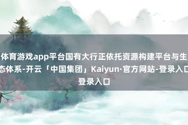 体育游戏app平台国有大行正依托资源构建平台与生态体系-开云「中国集团」Kaiyun·官方网站-登录入口