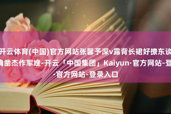 开云体育(中国)官方网站张馨予深v露背长裙好撩东谈主啊, 确凿杰作军嫂-开云「中国集团」Kaiyun·官方网站-登录入口