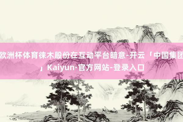 欧洲杯体育徕木股份在互动平台暗意-开云「中国集团」Kaiyun·官方网站-登录入口