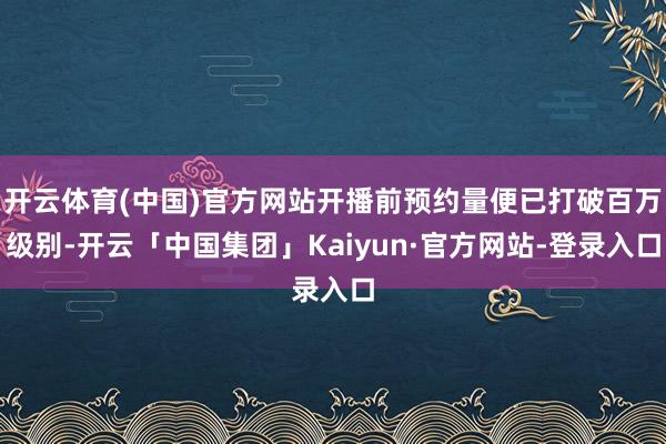 开云体育(中国)官方网站开播前预约量便已打破百万级别-开云「中国集团」Kaiyun·官方网站-登录入口
