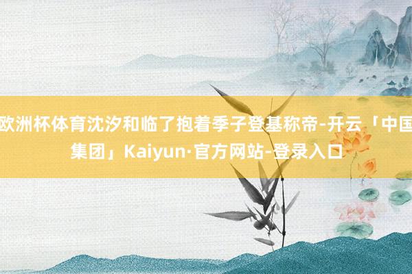 欧洲杯体育沈汐和临了抱着季子登基称帝-开云「中国集团」Kaiyun·官方网站-登录入口