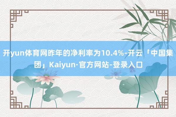 开yun体育网昨年的净利率为10.4%-开云「中国集团」Kaiyun·官方网站-登录入口