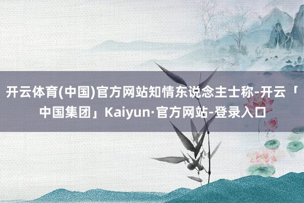 开云体育(中国)官方网站　　知情东说念主士称-开云「中国集团」Kaiyun·官方网站-登录入口