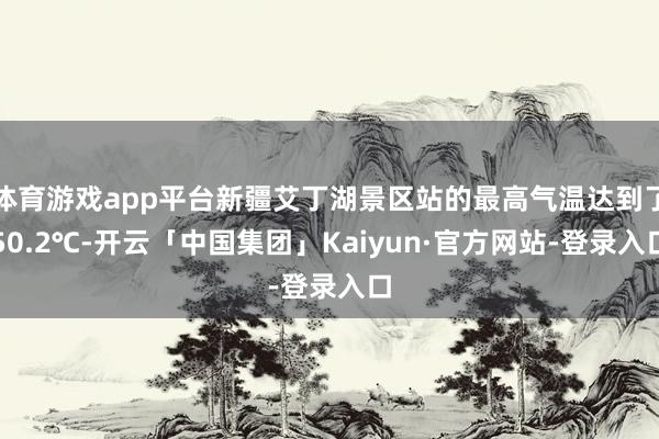 体育游戏app平台新疆艾丁湖景区站的最高气温达到了50.2℃-开云「中国集团」Kaiyun·官方网站-登录入口