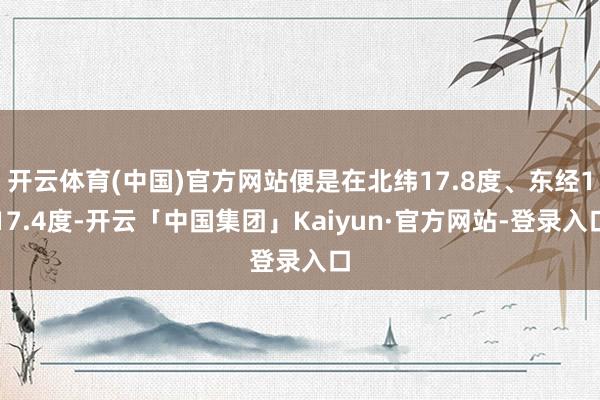 开云体育(中国)官方网站便是在北纬17.8度、东经117.4度-开云「中国集团」Kaiyun·官方网站-登录入口