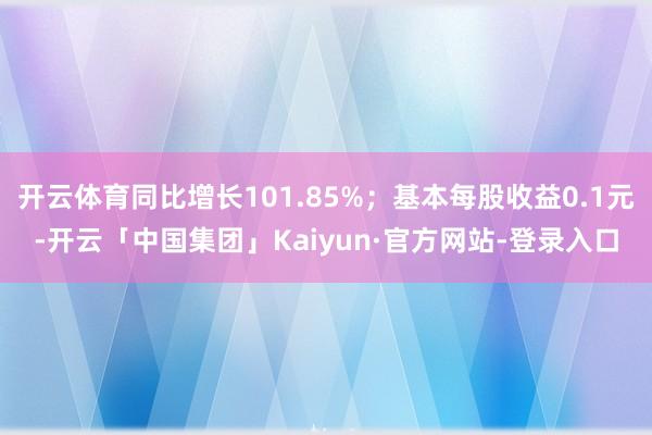 开云体育同比增长101.85%;基本每股收益0.1元-开云「中国集团」Kaiyun·官方网站-登录入口
