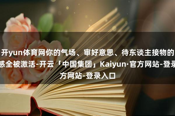 开yun体育网你的气场、审好意思、待东谈主接物的分寸感全被激活-开云「中国集团」Kaiyun·官方网站-登录入口