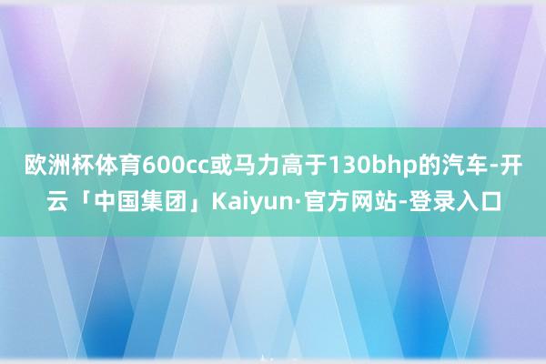 欧洲杯体育600cc或马力高于130bhp的汽车-开云「中国集团」Kaiyun·官方网站-登录入口