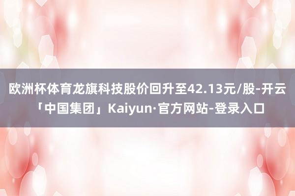 欧洲杯体育龙旗科技股价回升至42.13元/股-开云「中国集团」Kaiyun·官方网站-登录入口