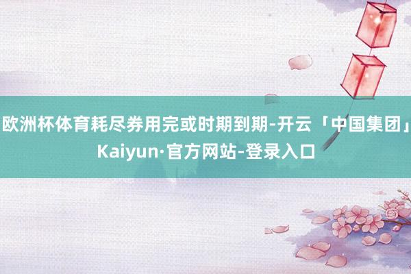 欧洲杯体育耗尽券用完或时期到期-开云「中国集团」Kaiyun·官方网站-登录入口