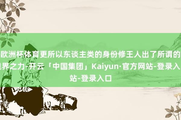 欧洲杯体育更所以东谈主类的身份修王人出了所谓的境界之力-开云「中国集团」Kaiyun·官方网站-登录入口